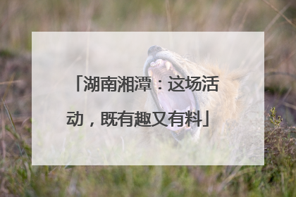 湖南湘潭：这场活动，既有趣又有料