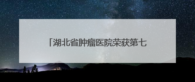 湖北省肿瘤医院荣获第七届“全国文明单位”称号