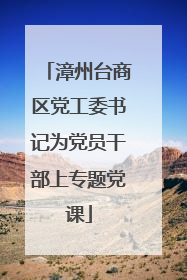 漳州台商区党工委书记为党员干部上专题党课