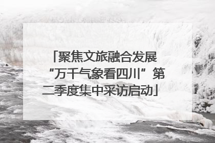聚焦文旅融合发展 “万千气象看四川”第二季度集中采访启动