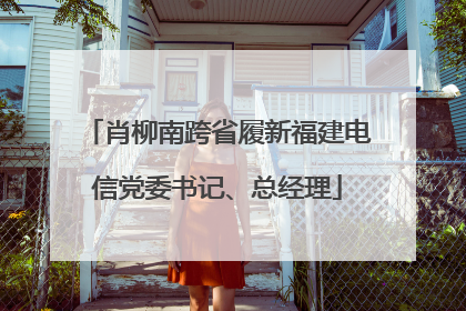 肖柳南跨省履新福建电信党委书记、总经理