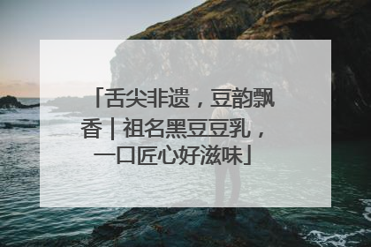 舌尖非遗，豆韵飘香｜祖名黑豆豆乳，一口匠心好滋味