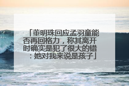董明珠回应孟羽童能否再回格力，称其离开时确实是犯了很大的错：她对我来说是孩子