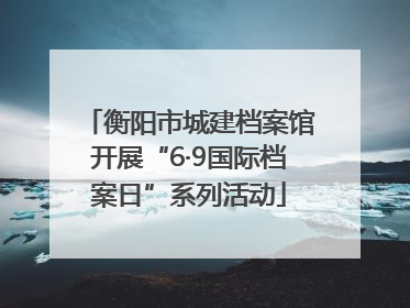 衡阳市城建档案馆开展“6·9国际档案日”系列活动