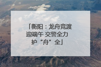 衡阳：龙舟竞渡迎端午 交警全力护“舟”全