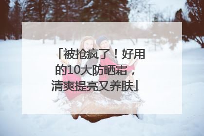 被抢疯了！好用的10大防晒霜，清爽提亮又养肤