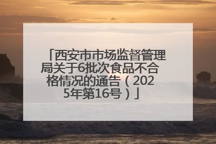 西安市市场监督管理局关于6批次食品不合格情况的通告（2025年第16号）