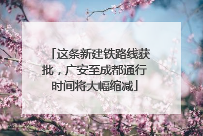 这条新建铁路线获批，广安至成都通行时间将大幅缩减
