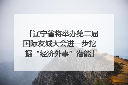 辽宁省将举办第二届国际友城大会进一步挖掘“经济外事”潜能