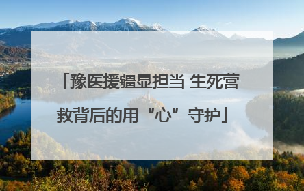 豫医援疆显担当 生死营救背后的用“心”守护