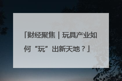 财经聚焦｜玩具产业如何“玩”出新天地？
