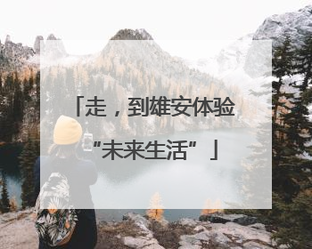 走，到雄安体验“未来生活”