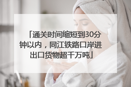 通关时间缩短到30分钟以内，同江铁路口岸进出口货物超千万吨