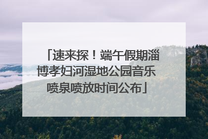 速来探！端午假期淄博孝妇河湿地公园音乐喷泉喷放时间公布