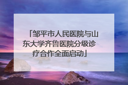 邹平市人民医院与山东大学齐鲁医院分级诊疗合作全面启动