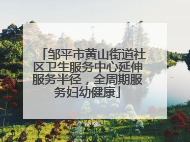 邹平市黄山街道社区卫生服务中心延伸服务半径，全周期服务妇幼健康