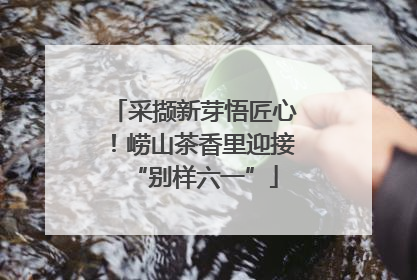 采撷新芽悟匠心！崂山茶香里迎接“别样六一”