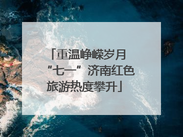 重温峥嵘岁月 “七一”济南红色旅游热度攀升