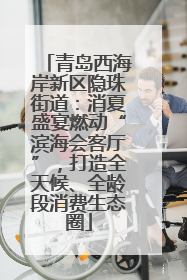 青岛西海岸新区隐珠街道：消夏盛宴燃动“滨海会客厅”，打造全天候、全龄段消费生态圈