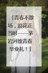 青春不散场，浪花正当时——茅岩河致青春毕业礼！