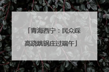 青海西宁：民众踩高跷跳锅庄过端午