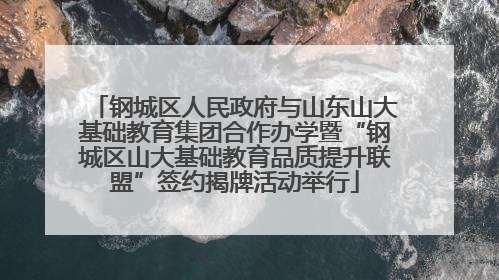 钢城区人民政府与山东山大基础教育集团合作办学暨“钢城区山大基础教育品质提升联盟”签约揭牌活动举行