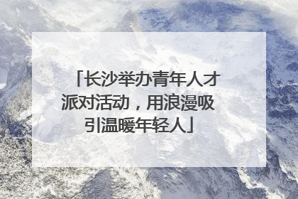 长沙举办青年人才派对活动，用浪漫吸引温暖年轻人