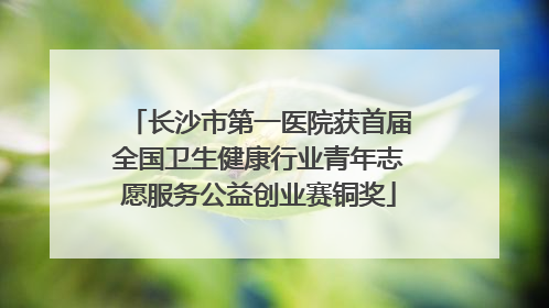 长沙市第一医院获首届全国卫生健康行业青年志愿服务公益创业赛铜奖