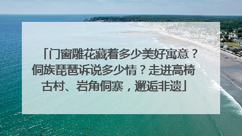 门窗雕花藏着多少美好寓意？侗族琵琶诉说多少情？走进高椅古村、岩角侗寨，邂逅非遗