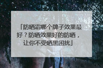 防晒霜哪个牌子效果最好？防晒效果好的防晒，让你不受晒黑困扰
