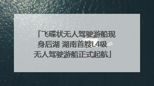 飞碟状无人驾驶游船现身后湖 湖南首艘L4级无人驾驶游船正式起航