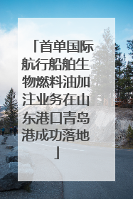 首单国际航行船舶生物燃料油加注业务在山东港口青岛港成功落地