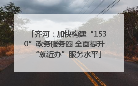 齐河：加快构建“1530”政务服务圈 全面提升“就近办”服务水平