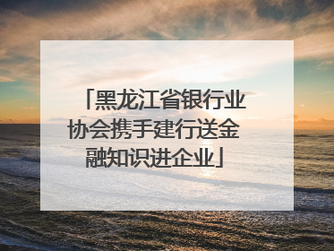 黑龙江省银行业协会携手建行送金融知识进企业