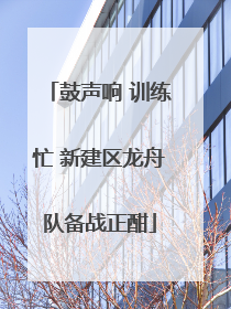 鼓声响 训练忙 新建区龙舟队备战正酣