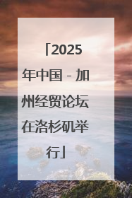 2025年中国－加州经贸论坛在洛杉矶举行