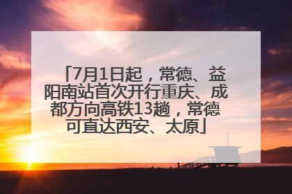 7月1日起，常德、益阳南站首次开行重庆、成都方向高铁13趟，常德可直达西安、太原