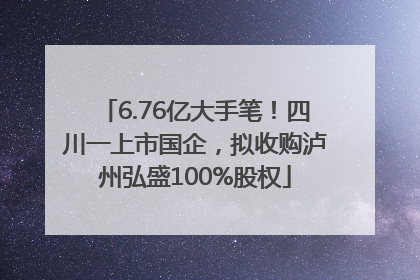 6.76亿大手笔！四川一上市国企，拟收购泸州弘盛100%股权